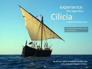 experience	
  

the	
  legendary	
  

Cilicia	
  

medieval	
  sailing	
  vessel	
  

…recovered	
  from	
  manuscripts	
  
and	
  miniatures.	
  

The	
  life-­‐size	
  replica	
  of	
  medieval	
  merchant	
  ship	
  
of	
  the	
  Armenian	
  Kingdom	
  of	
  Cilicia.	
  

 