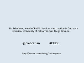 Lia Friedman, Head of Public Services - Instruction & Outreach
Librarian, University of California, San Diego Libraries

@piebrarian

#CILDC

http://journal.code4lib.org/articles/4642

 