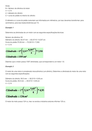 Onde:
N = Número de cilindros do motor
π = 3,14
d = diâmetro do cilindro
C = curso do pistão no interior do cilindro
O diâmetro e o curso do pistão costumam ser informados em milímetros, por isso devemos transformar para
centímetros, para isso basta dividirmos por 10.
Exemplo 1
Determine as cilindradas de um motor com as seguintes especificações técnicas:
Número de cilindros: 04
Diâmetro do cilindro: 82,07 mm → 82,07/10 = 8,207 cm
Curso do pistão:75,50 mm → 75,50/10 = 7,550
π = 3,14
Dizemos que o motor possui 1597 cilindradas, que correspondem a um motor 1.6.
Exemplo 2
O motor de uma moto é considerado monocilíndrico (um cilindro). Determine a cilindrada do motor de uma moto
com as seguintes especificações:
Diâmetro do cilindro: 56,5 mm → 56,5/10 = 5,65 cm
Curso do pistão: 49,5 mm → 49,5/10 = 4,95 cm
π = 3,14
O motor da moto possui 124 cc, mas na venda a indústria costuma informar 125 cc.
 