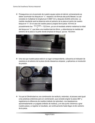 Centro De Enseñanza Técnica Industrial

 Proseguimos con el acomodo de nuestro equipo sobre el mármol, primeramente se
deben acomodar los bloques en “v”, respecto a la fórmula del punto Bessel, la cual
consiste en multiplicar la longitud por 0.5687 mm y después dividirlo entre dos. La
medida resultante será la distancia entre el extremo de la pieza al centro de nuestro
bloque en “v”. En el caso de nuestra pieza (Longitud de la pieza: 431mm) el
procedimiento fue:

= 122.5mm, ya con el resultado anterior restamos la mitad

del bloque en “v”, que tiene una medida total de 40mm, y obtendremos la medida del
extremo de la pieza a la parte donde empieza el bloque, que es: 102.5mm.

 Una vez que nuestra pieza está en su lugar correspondiente, colocamos el indicador de
caratula en el extremo de la pieza donde deseamos empezar, y aplicamos un revolución
de presión.

 Ya que la Cilindricidad es una combinación de rectitud y redondez, el proceso será igual
a las prácticas anteriores pero en combinación, que consiste engirar la pieza 360° y
registramos la diferencia de medida (método de redondez), nos desplazamos
aproximadamente un pulgada (método de rectitud), y en ese punto volvemos a girar
nuestra pieza y a registrar el resultado, así continuamente hasta llegar al otro extremo
de la pieza.

Página 4 de 6

 
