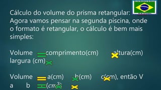 Cálculo do volume do prisma retangular:
Agora vamos pensar na segunda piscina, onde
o formato é retangular, o cálculo é bem mais
simples:
Volume comprimento(cm) altura(cm)
largura (cm)
Volume a(cm) b(cm) c(cm), então V
a b c (𝑐𝑚3
)
 
