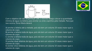 Com o objetivo de não desperdiçar café, a diarista deseja colocar a quantidade
mínima de água na leiteira para encher os vinte copinhos pela metade. Para que
isso ocorra, Dona Maria deverá
A) encher a leiteira até a metade, pois ela tem um volume 20 vezes maior que o
volume do copo.
B) encher a leiteira toda de água, pois ela tem um volume 20 vezes maior que o
volume do copo.
C) encher a leiteira toda de água, pois ela tem um volume 10 vezes maior que o
volume do copo.
D) encher duas leiteiras de água, pois ela tem um volume 10 vezes maior que o
volume do copo.
E) encher cinco leiteiras de água, pois ela tem um volume 10 vezes maior que o
volume do copo.
 