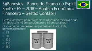 3)(Banestes - Banco do Estado do Espirito
Santo - ES – 2018 – Analista Econômico
Financeiro – Gestão Contábil)
Certos tambores para coleta de resíduos não recicláveis são
cilindros com 40 cm de diâmetro e 60 cm de altura.
O volume de um desses recipientes, em litros, é de,
aproximadamente:
a) 75
b) 90
c) 120
d) 150
e) 180
 