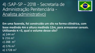 4) (SAP-SP – 2018 - Secretaria de
Administração Penitenciária -
Analista administrativo)
Em uma fazenda, foi construído um silo na forma cilíndrica, com
base medindo 4m e altura medindo 12m, para armazenar cereais.
Utilizando π =3, qual o volume desse silo?
a) 144 m2
b 216 m2
c) 288 m2
d) 576 m2
e) 1728 m2
 