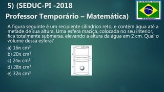 5) (SEDUC-PI -2018
Professor Temporário – Matemática)
A figura seguinte é um recipiente cilíndrico reto, e contém água até a
metade de sua altura. Uma esfera maciça, colocada no seu interior,
fica totalmente submersa, elevando a altura da água em 2 cm. Qual o
volume dessa esfera?
a) 16π cm3
b) 20π cm3
c) 24π cm3
d) 28π cm3
e) 32π cm3
 