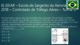 6) (EEAR – Escola de Sargento da Aeronáutica –
2018 – Controlado de Tráfego Aéreo – Turma 1)
Na ilustração a seguir, são apresentadas duas situações. Na primeira, o cilindro
contém um líquido que atinge uma altura h. Inserindo-se uma esfera de 3 cm de
raio nesse mesmo cilindro, o nível do líquido aumenta, conforme situação 2. O novo
volume, determinado pelo líquido somado à esfera, totaliza 588cm3 .
Considerando π = 3 e o raio da base do cilindro igual a 4 cm, a medida da altura h
corresponde a ______ cm.
a) h = 8
b) h = 10
c) h = 16
d) h = 32
 