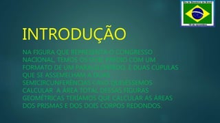 INTRODUÇÃO
NA FIGURA QUE REPRESENTA O CONGRESSO
NACIONAL, TEMOS OS DOIS PRÉDIO COM UM
FORMATO DE UM PARALELEPÍPEDO, E DUAS CÚPULAS
QUE SE ASSEMELHAM A DUAS
SEMICIRCUNFERÊNCIAS CASO QUISÉSSEMOS
CALCULAR A ÁREA TOTAL DESSAS FIGURAS
GEOMÉTRICAS TERÍAMOS QUE CALCULAR AS ÁREAS
DOS PRISMAS E DOS DOIS CORPOS REDONDOS.
 
