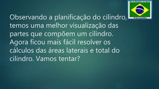 Observando a planificação do cilindro,
temos uma melhor visualização das
partes que compõem um cilindro.
Agora ficou mais fácil resolver os
cálculos das áreas laterais e total do
cilindro. Vamos tentar?
 