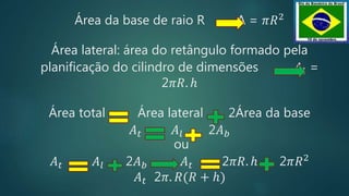 Área da base de raio R A = 𝜋𝑅2
Área lateral: área do retângulo formado pela
planificação do cilindro de dimensões 𝐴𝑙 =
2𝜋𝑅. ℎ
Área total Área lateral 2Área da base
𝐴 𝑡 𝐴𝑙 2𝐴 𝑏
ou
𝐴 𝑡 𝐴𝑙 2𝐴 𝑏 𝐴 𝑡 2𝜋𝑅. ℎ 2𝜋𝑅2
𝐴 𝑡 2𝜋. 𝑅(𝑅 + ℎ)
 