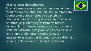 Observe essas duas piscinas:
Ao analisarmos essas duas piscinas observe que os
formatos são distintos, em uma piscina o formato é
circular e no outro o formado da piscina é
retangular. Isso faz com que o cálculo do volume
de ambas as piscinas sejam feitas de formas
distintas. Em ambos os casos o cálculo do volume
pode ser calculado pelo produto da área da base
pela altura, a diferença nos dois casos são
juntamente as bases das figuras, isso dá a distinção
do cálculo do volume em ambas as piscinas.
 