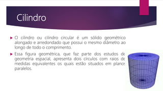 Cilindro
 O cilindro ou cilindro circular é um sólido geométrico
alongado e arredondado que possui o mesmo diâmetro ao
longo de todo o comprimento.
 Essa figura geométrica, que faz parte dos estudos de
geometria espacial, apresenta dois círculos com raios de
medidas equivalentes os quais estão situados em planos
paralelos.
 