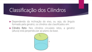 Classificação dos Cilindros
 Dependendo da inclinação do eixo, ou seja, do ângulo
formado pela geratriz, os cilindros são classificados em:
 Cilindro Reto: Nos cilindros circulares retos, a geratriz
(altura) está perpendicular ao plano da base.
 