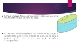  Cilindro Oblíquo: Nos cilindros circulares oblíquos, a geratriz
(altura) está oblíqua ao plano da base.
 O chamado “cilindro equilátero” ou “cilindro de revolução” é
caracterizado pela mesma medida do diâmetro da base e
geratriz (g=2r). Isso porque sua seção meridiana
a um quadrado.
 