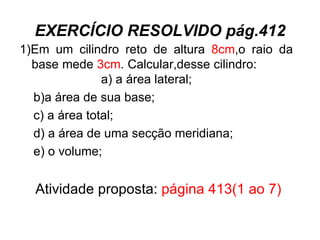 EXERCÍCIO RESOLVIDO pág.412 1)Em um cilindro reto de altura  8cm ,o raio da base mede  3cm . Calcular,desse cilindro:  a) a área lateral; b)a área de sua base; c) a área total; d) a área de uma secção meridiana; e) o volume; Atividade proposta:  página 413(1 ao 7) 