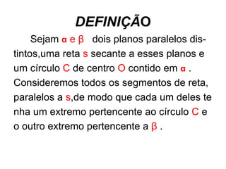 DEFINIÇÃ O Sejam  α  e  β   dois planos paralelos dis- tintos,uma reta  s  secante a esses planos e um círculo  C  de centro  O  contido em  α  . Consideremos todos os segmentos de reta, paralelos a  s ,de modo que cada um deles te nha um extremo pertencente ao círculo  C  e o outro extremo pertencente a  β  . 