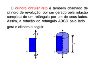     O  cilindro circular reto  é também chamado de cilindro de revolução, por ser gerado pela rotação completa de um retângulo por um de seus lados. Assim, a rotação do retângulo ABCD pelo lado  gera o cilindro a seguir:   