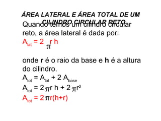 ÁREA LATERAL E ÁREA TOTAL DE UM CILINDRO CIRCULAR RETO Quando temos um cilindro circular reto, a área lateral é dada por:  A lat  = 2  r h   onde  r  é o raio da base e  h  é a altura do cilindro.  A tot  = A lat  + 2 A base A tot  = 2  r h + 2  r 2 A tot  = 2  r(h+r)  
