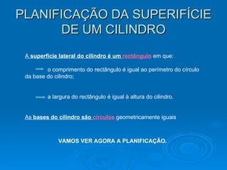 PLANIFICAÇÃO DA SUPERIFÍCIE DE UM CILINDRO A  superfície lateral do cilindro é um  rectângulo  em que: o comprimento do rectângulo é igual ao perímetro do círculo da base do cilindro; a largura do rectângulo é igual à altura do cilindro. As  bases do cilindro são  círculos  geometricamente iguais  VAMOS VER AGORA A PLANIFICAÇÃO. 