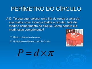 PERÍMETRO DO CÍRCULO A D. Teresa quer colocar uma fita de renda à volta da sua toalha nova. Como a toalha é circular, terá de medir o comprimento do círculo. Como poderá ela medir esse comprimento?  1º Mediu o diâmetro da mesa; 2º Multiplicou o diâmetro pelo Pi (3,14). 