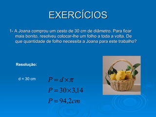 EXERCÍCIOS 1- A Joana comprou um cesto de 30 cm de diâmetro. Para ficar mais bonito, resolveu colocar-lhe um folho a toda a volta. De que quantidade de folho necessita a Joana para este trabalho? Resolução: d = 30 cm  