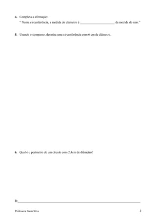 4. Completa a afirmação:
    “ Numa circunferência, a medida do diâmetro é ______________________ da medida do raio.”


5. Usando o compasso, desenha uma circunferência com 6 cm de diâmetro.




6. Qual é o perímetro de um círculo com 2,4cm de diâmetro?




R:______________________________________________________________________________


Professora Sónia Silva                                                                     2
 