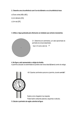2. Desenhe uma circunferência com 6 cm de diâmetro e na circunferência trace:
a) Duas cordas [AB] e [BC];
b) Um diâmetro [CD];
c) Um raio [OF].
3. Utiliza a régua graduada para efectuares as medições que achares necessárias.
3.1. Determina em centímetros, um valor aproximado do
perímetro do círculo desenhado.
Usa 3,14 como valor de:
4. Na figura, está representado o relógio da Amélia.
A joaninha colocada na extremidade do ponteiro das horas dista 0,6 cm do centro do relógio.
4.1. Quantos centímetros percorre a joaninha, durante um dia?
Explica como chegaste à tua resposta.
Podes fazê-lo utilizando palavras, esquemas e cálculos.
5. Calcule o perímetro da região colorida da figura
 