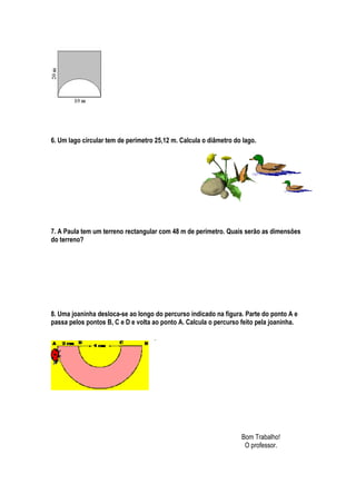 6. Um lago circular tem de perímetro 25,12 m. Calcula o diâmetro do lago.
7. A Paula tem um terreno rectangular com 48 m de perímetro. Quais serão as dimensões
do terreno?
8. Uma joaninha desloca-se ao longo do percurso indicado na figura. Parte do ponto A e
passa pelos pontos B, C e D e volta ao ponto A. Calcula o percurso feito pela joaninha.
.
Bom Trabalho!
O professor.
 