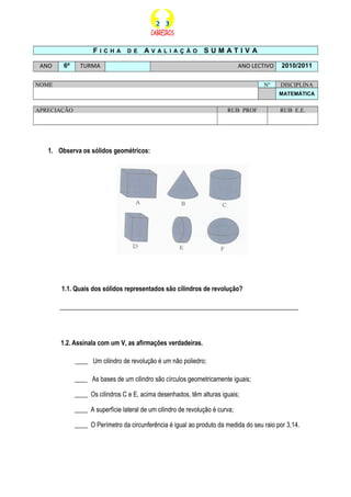 F I C H A D E A V A L I A Ç Ã O S U M A T I V A
ANO 6º TURMA ANO LECTIVO 2010/2011
NOME Nº DISCIPLINA
MATEMÁTICA
APRECIAÇÃO RUB PROF RUB E.E.
1. Observa os sólidos geométricos:
1.1. Quais dos sólidos representados são cilindros de revolução?
__________________________________________________________________________
1.2. Assinala com um V, as afirmações verdadeiras.
____ Um cilindro de revolução é um não poliedro;
____ As bases de um cilindro são círculos geometricamente iguais;
____ Os cilindros C e E, acima desenhados, têm alturas iguais;
____ A superfície lateral de um cilindro de revolução é curva;
____ O Perímetro da circunferência é igual ao produto da medida do seu raio por 3,14.
 