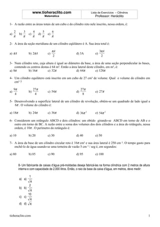 www.tioheraclito.com                         Lista de Exercícios – Cilindros
                                       Matemática                        Professor: Heráclito

1- A razão entre as áreas totais de um cubo e do cilindro reto nele inscrito, nessa ordem, é:

     2         3        4          5          6
a)        b)       c)         d)         e)
     π         π        π          π          π

2- A área da seção meridiana de um cilindro eqüilátero é A. Sua área total é:

                                              πA                              3πA
a) πA              b) 2πA                c)              d) 3A           e)
                                               2                               2

3- Num cilindro reto, cuja altura é igual ao diâmetro da base, a área de uma seção perpendicular às bases,
    contendo os centros destas é 64 m². Então a área lateral deste cilindro, em m², é:
a) 8π         b) 16π         c) 32π                 d) 64π          e) 128π

4- Um cilindro equilátero está inscrito em um cubo de 27 cm³ de volume. Qual o volume do cilindro em
   cm³ ?

     9π                 27π                                   27π
a)                 b)                    c) 54π          d)              e) 27π
      4                  4                                     8

5- Desenvolvendo a superfície lateral de um cilindro de revolução, obtém-se um quadrado de lado igual a
   6π . O volume do cilindro é:

a) 18π             b) 24π                c) 36π          d) 36π 2        e) 54π 2

6- Considerem um retângulo ABCD e dois cilindros: um obtido girando-se ABCD em torno de AB e o
   outro em torno de BC. A razão entre a soma dos volumes dos dois cilindros e a área do retângulo, nessa
   ordem, é 10π . O perímetro do retângulo é:

a) 10              b) 20                 c) 30           d) 40           e) 50

7- A área da base de um cilindro circular reto é 16π cm² e sua área lateral é 250 cm ². O tempo gasto para
   enchê-lo de água usando-se uma torneira de vazão 5 cm ³ / seg é, em segundos:

a) 80              b) 85                 c) 90           d) 95           e) 100


          8- Um fabricante de caixas d’água pré-moldadas deseja fabricá-las na forma cilíndrica com 2 metros de altura
          interna e com capacidade de 2.000 litros. Então, o raio da base da caixa d’água, em metros, deve medir:

                   1
          a) a)
                    π
                   2
          b) b)
                    π
                   10
          c) c)
                   π
          d) d)    π


tioheraclito.com                                                                                                    1
 