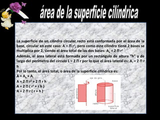 La superficie de un cilindro circular recto está conformada por el área de la
base, circular en este caso: A = Π r2, pero como este cilindro tiene 2 bases se
multiplica por 2, siendo el área total de las dos bases: A b = 2 Π r2
Además, el área lateral está formada por un rectángulo de altura "h" y de
largo del perímetro del círculo L = 2 Π r por lo que el área lateral es: A l = 2 Π r
h
Por lo tanto, el área total, o área de la superficie cilíndrica es:
A = Ab + Al
A = 2 Π r2 + 2 Π r h
A = 2 Π ( r2 + r h )
A=2Πr(r+h)
 