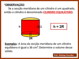 Prof.: Rodrigo Carvalho
Se a secção meridiana de um cilindro é um quadrado,
então o cilindro é denominado CILINDRO EQUILÁTERO.
*OBSERVAÇÃO:
2R
h h = 2R
Exemplo2: A área da secção meridiana de um cilindro
equilátero é igual a 36 cm . Determine o volume desse
sólido.
2
 
