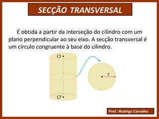 Prof.: Rodrigo Carvalho
SECÇÃO TRANSVERSAL
É obtida a partir da interseção do cilindro com um
plano perpendicular ao seu eixo. A secção transversal é
um círculo congruente à base do cilindro.
 