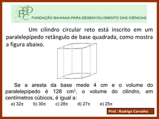 Prof.: Rodrigo Carvalho
Um cilindro circular reto está inscrito em um
paralelepípedo retângulo de base quadrada, como mostra
a figura abaixo.
Se a aresta da base mede 4 cm e o volume do
paralelepípedo é 128 cm3
, o volume do cilindro, em
centímetros cúbicos, é igual a:
a) 32π b) 30π c) 28π d) 27π e) 25π
 