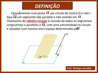 Prof.: Rodrigo Carvalho
DEFINIÇÃO
Consideremos num plano um círculo de centro O e raio r.
Seja AB um segmento não paralelo e não contido em .
Chamamos de cilindro circular à reunião de todos os segmentos
congruentes e paralelos à AB, com uma extremidade no círculo
e situados num mesmo semi-espaço determinado por .
α
α
α
A
B
 