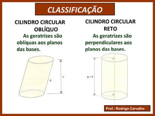 Prof.: Rodrigo Carvalho
CLASSIFICAÇÃO
CILINDRO CIRCULAR
OBLÍQUO
CILINDRO CIRCULAR
RETO
As geratrizes são
oblíquas aos planos
das bases.
As geratrizes são
perpendiculares aos
planos das bases.
 