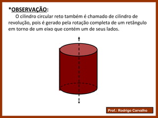 Prof.: Rodrigo Carvalho
*OBSERVAÇÃO:
O cilindro circular reto também é chamado de cilindro de
revolução, pois é gerado pela rotação completa de um retângulo
em torno de um eixo que contém um de seus lados.
 