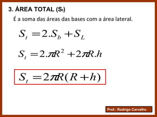 Prof.: Rodrigo Carvalho
3. ÁREA TOTAL (St)
É a soma das áreas das bases com a área lateral.
Lbt SSS += .2
hRRSt .2.2 2
ππ +=
)(2 hRRSt += π
 