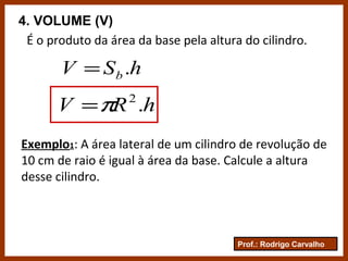 Prof.: Rodrigo Carvalho
4. VOLUME (V)
É o produto da área da base pela altura do cilindro.
hSV b .=
hRV .2
π=
Exemplo1: A área lateral de um cilindro de revolução de
10 cm de raio é igual à área da base. Calcule a altura
desse cilindro.
 