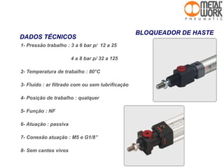 BLOQUEADOR DE HASTE
1- Pressão trabalho : 3 a 6 bar p/ 12 a 25
4 a 8 bar p/ 32 a 125
2- Temperatura de trabalho : 80°C
3- Fluído : ar filtrado com ou sem lubrificação
4- Posição de trabalho : qualquer
5- Função : NF
6- Atuação : passiva
7- Conexão atuação : M5 e G1/8”
8- Sem cantos vivos
DADOS TÉCNICOS
 