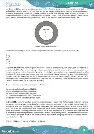 CILINDROS
11
21. (Enem 2013) Num parque aquático existe uma piscina infantil na forma de um cilindro circular reto, de 1 m de
profundidade e volume igual a 12m3
, cuja base tem um raio R e centro O. Deseja-se construir uma ilha de lazer seca
no interior dessa piscina, também na forma de um cilindro circular reto, cuja base estará no fundo e com centro da
base coincidindo com o centro do fundo da piscina, conforme a figura. O raio da ilha de lazer será r. Deseja-se que
após a construção dessa ilha, o espaço destinado à água na piscina tenha um volume de, no mínimo, 4m3
.
Para satisfazer as condições dadas, o raio máximo da ilha de lazer r, em metros, estará mais próximo de
a) 1,6
b) 1,7
c) 2,0
d) 3,0
e) 3,8
22. (Enem PPL 2012) Uma prefeitura possui modelos de lixeira de forma cilíndrica, sem tampa, com raio medindo 10
cm e altura de 50 cm. Para fazer uma compra adicional, solicita à empresa fabricante um orçamento de novas lixeiras,
com a mesma forma e outras dimensões. A prefeitura só irá adquirir as novas lixeiras se a capacidade de cada uma for
no mínimo dez vezes maior que o modelo atual e seu custo unitário não ultrapassar R$ 20,00. O custo de cada lixeira
é proporcional à sua área total e o preço do material utilizado na sua fabricação é de R$ 0,20 para cada 100 cm2
. A
empresa apresenta um orçamento discriminando o custo unitário e as dimensões, com o raio sendo o triplo do anterior
e a altura aumentada em 10 cm. (Aproxime π para 3.)
O orçamento dessa empresa é rejeitado pela prefeitura, pois
a) o custo de cada lixeira ficou em R$ 21,60.
b) o custo de cada lixeira ficou em R$ 27,00.
c) o custo de cada lixeira ficou em R$ 32,40.
d) a capacidade de cada lixeira ficou 3 vezes maior.
e) capacidade de cada lixeira ficou 9 vezes maior.
23. (Enem 2011) É possível usar água ou comida para atrair as aves e observá-las. Muitas pessoas costumam usar água
com açúcar, por exemplo, para atrair beija-flores. Mas é importante saber que, na hora de fazer a mistura, você deve
sempre usar uma parte de açúcar para cinco partes de água. Além disso, em dias quentes, precisa trocar a água de
duas a três vezes, pois com o calor ela pode fermentar e, se for ingerida pela ave, pode deixá-la doente. O excesso de
açúcar, ao cristalizar, também pode manter o bico da ave fechado, impedindo-a de se alimentar. Isso pode até matá-
la. Pretende-se encher completamente um copo com a mistura para atrair beija-flores. O copo tem formato cilíndrico,
e suas medidas são 10 cm de altura e 4 cm de diâmetro. A quantidade de água que deve ser utilizada na mistura é
cerca de (utilize 3
π = )
a) 20 mL. b) 24 mL. c) 100 mL. d) 120 mL. e) 600 mL.
 