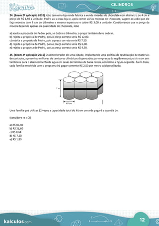 CILINDROS
12
24. (Enem 2ª aplicação 2010) João tem uma loja onde fabrica e vende moedas de chocolate com diâmetro de 4 cm e
preço de R$ 1,50 a unidade. Pedro vai a essa loja e, após comer várias moedas de chocolate, sugere ao João que ele
faça moedas com 8 cm de diâmetro e mesma espessura e cobre R$ 3,00 a unidade. Considerando que o preço da
moeda depende apenas da quantidade de chocolate, João
a) aceita a proposta de Pedro, pois, se dobra o diâmetro, o preço também deve dobrar.
b) rejeita a proposta de Pedro, pois o preço correto seria R$ 12,00.
c) rejeita a proposta de Pedro, pois o preço correto seria R$ 7,50.
d) rejeita a proposta de Pedro, pois o preço correto seria R$ 6,00.
e) rejeita a proposta de Pedro, pois o preço correto seria R$ 4,50.
25. (Enem 2ª aplicação 2010) O administrador de uma cidade, implantando uma política de reutilização de materiais
descartados, aproveitou milhares de tambores cilíndricos dispensados por empresas da região e montou kits com seis
tambores para o abastecimento de água em casas de famílias de baixa renda, conforme a figura seguinte. Além disso,
cada família envolvida com o programa irá pagar somente R$ 2,50 por metro cúbico utilizado.
Uma família que utilizar 12 vezes a capacidade total do kit em um mês pagará a quantia de
(considere 3
π ≅ )
a) R$ 86,40
b) R$ 21,60
c) R$ 8,64
d) R$ 7,20
e) R$ 1,80
 