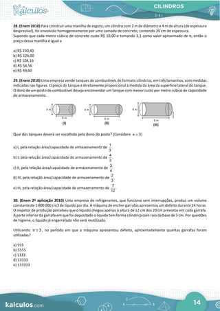 CILINDROS
14
28. (Enem 2010) Para construir uma manilha de esgoto, um cilindro com 2 m de diâmetro e 4 m de altura (de espessura
desprezível), foi envolvido homogeneamente por uma camada de concreto, contendo 20 cm de espessura.
Supondo que cada metro cúbico de concreto custe R$ 10,00 e tomando 3,1 como valor aproximado de π, então o
preço dessa manilha é igual a
a) R$ 230,40
b) R$ 124,00
c) R$ 104,16
d) R$ 54,56
e) R$ 49,60
29. (Enem 2010) Uma empresa vende tanques de combustíveis de formato cilíndrico, em três tamanhos, com medidas
indicadas nas figuras. O preço do tanque é diretamente proporcional à medida da área da superfície lateral do tanque.
O dono de um posto de combustível deseja encomendar um tanque com menor custo por metro cúbico de capacidade
de armazenamento.
Qual dos tanques deverá ser escolhido pelo dono do posto? (Considere 3)
π ≅
a) I, pela relação área/capacidade de armazenamento de
1
.
3
b) I, pela relação área/capacidade de armazenamento de
4
.
3
c) II, pela relação área/capacidade de armazenamento de
3
.
4
d) III, pela relação área/capacidade de armazenamento de
2
.
3
e) III, pela relação área/capacidade de armazenamento de
7
.
12
30. (Enem 2ª aplicação 2010) Uma empresa de refrigerantes, que funciona sem interrupções, produz um volume
constante de 1 800 000 cm3 de líquido por dia. A máquina de encher garrafas apresentou um defeito durante 24 horas.
O inspetor de produção percebeu que o líquido chegou apenas à altura de 12 cm dos 20 cm previstos em cada garrafa.
A parte inferior da garrafa em que foi depositado o líquido tem forma cilíndrica com raio da base de 3 cm. Por questões
de higiene, o líquido já engarrafado não será reutilizado.
Utilizando 3
π ≅ , no período em que a máquina apresentou defeito, aproximadamente quantas garrafas foram
utilizadas?
a) 555
b) 5555
c) 1333
d) 13333
e) 133333
 