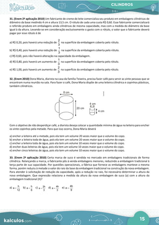 CILINDROS
15
31. (Enem 2ª aplicação 2010) Um fabricante de creme de leite comercializa seu produto em embalagens cilíndricas de
diâmetro da base medindo 4 cm e altura 13,5 cm. O rótulo de cada uma custa R$ 0,60. Esse fabricante comercializará
o referido produto em embalagens ainda cilíndricas de mesma capacidade, mas com a medida do diâmetro da base
igual à da altura. Levando-se em consideração exclusivamente o gasto com o rótulo, o valor que o fabricante deverá
pagar por esse rótulo é de
a) R$ 0,20, pois haverá uma redução de
2
3
na superfície da embalagem coberta pelo rótulo.
b) R$ 0,40, pois haverá uma redução de
1
3
na superfície da embalagem coberta pelo rótulo.
c) R$ 0,60, pois não haverá alteração na capacidade da embalagem.
d) R$ 0,80, pois haverá um aumento de
1
3
na superfície da embalagem coberta pelo rótulo.
e) R$ 1,00, pois haverá um aumento de
2
3
na superfície da embalagem coberta pelo rótulo.
32. (Enem 2010) Dona Maria, diarista na casa da família Teixeira, precisa fazer café para servir as vinte pessoas que se
encontram numa reunião na sala. Para fazer o café, Dona Maria dispõe de uma leiteira cilíndrica e copinhos plásticos,
também cilíndricos.
Com o objetivo de não desperdiçar café, a diarista deseja colocar a quantidade mínima de água na leiteira para encher
os vinte copinhos pela metade. Para que isso ocorra, Dona Maria deverá
a) encher a leiteira até a metade, pois ela tem um volume 20 vezes maior que o volume do copo.
b) encher a leiteira toda de água, pois ela tem um volume 20 vezes maior que o volume do copo.
c) encher a leiteira toda de água, pois ela tem um volume 10 vezes maior que o volume do copo.
d) encher duas leiteiras de água, pois ela tem um volume 10 vezes maior que o volume do copo.
e) encher cinco leiteiras de água, pois ela tem um volume 10 vezes maior que o volume do copo.
33. (Enem 2ª aplicação 2010) Certa marca de suco é vendida no mercado em embalagens tradicionais de forma
cilíndrica. Relançando a marca, o fabricante pôs à venda embalagens menores, reduzindo a embalagem tradicional à
terça parte de sua capacidade. Por questões operacionais, a fábrica que fornece as embalagens manteve a mesma
forma, porém reduziu à metade o valor do raio da base da embalagem tradicional na construção da nova embalagem.
Para atender à solicitação de redução da capacidade, após a redução no raio, foi necessário determinar a altura da
nova embalagem. Que expressão relaciona a medida da altura da nova embalagem de suco (a) com a altura da
embalagem tradicional (h)?
a) h
a
12
= b) h
a
6
= c) 2h
a
3
= d) 4h
a
3
= e) 4h
a
9
=
 