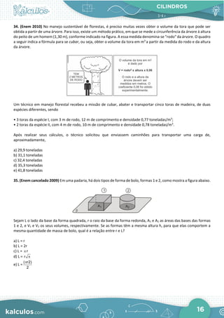 CILINDROS
16
34. (Enem 2010) No manejo sustentável de florestas, é preciso muitas vezes obter o volume da tora que pode ser
obtida a partir de uma árvore. Para isso, existe um método prático, em que se mede a circunferência da árvore à altura
do peito de um homem (1,30 m), conforme indicado na figura. A essa medida denomina-se "rodo" da árvore. O quadro
a seguir indica a fórmula para se cubar, ou seja, obter o volume da tora em m3
a partir da medida do rodo e da altura
da árvore.
Um técnico em manejo florestal recebeu a missão de cubar, abater e transportar cinco toras de madeira, de duas
espécies diferentes, sendo
• 3 toras da espécie I, com 3 m de rodo, 12 m de comprimento e densidade 0,77 toneladas/m3
;
• 2 toras da espécie II, com 4 m de rodo, 10 m de comprimento e densidade 0,78 toneladas/m3
.
Após realizar seus cálculos, o técnico solicitou que enviassem caminhões para transportar uma carga de,
aproximadamente,
a) 29,9 toneladas
b) 31,1 toneladas
c) 32,4 toneladas
d) 35,3 toneladas
e) 41,8 toneladas
35. (Enem cancelado 2009) Em uma padaria, há dois tipos de forma de bolo, formas 1 e 2, como mostra a figura abaixo.
Sejam L o lado da base da forma quadrada, r o raio da base da forma redonda, A1 e A2 as áreas das bases das formas
1 e 2, e V1 e V2 os seus volumes, respectivamente. Se as formas têm a mesma altura h, para que elas comportem a
mesma quantidade de massa de bolo, qual é a relação entre r e L?
a) L = r
b) L = 2r
c) L = π r
d) L = r π
e) L =
( r2)
2
π
 