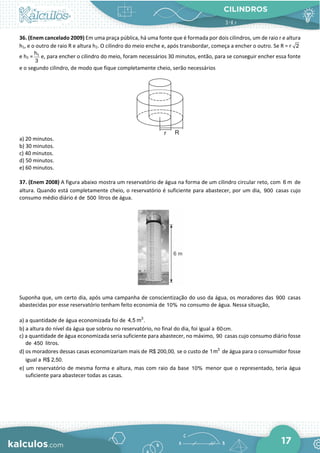 CILINDROS
17
36. (Enem cancelado 2009) Em uma praça pública, há uma fonte que é formada por dois cilindros, um de raio r e altura
h1, e o outro de raio R e altura h2. O cilindro do meio enche e, após transbordar, começa a encher o outro. Se R = r 2
e h2 = 1
h
3
e, para encher o cilindro do meio, foram necessários 30 minutos, então, para se conseguir encher essa fonte
e o segundo cilindro, de modo que fique completamente cheio, serão necessários
a) 20 minutos.
b) 30 minutos.
c) 40 minutos.
d) 50 minutos.
e) 60 minutos.
37. (Enem 2008) A figura abaixo mostra um reservatório de água na forma de um cilindro circular reto, com 6 m de
altura. Quando está completamente cheio, o reservatório é suficiente para abastecer, por um dia, 900 casas cujo
consumo médio diário é de 500 litros de água.
Suponha que, um certo dia, após uma campanha de conscientização do uso da água, os moradores das 900 casas
abastecidas por esse reservatório tenham feito economia de 10% no consumo de água. Nessa situação,
a) a quantidade de água economizada foi de 3
4,5 m .
b) a altura do nível da água que sobrou no reservatório, no final do dia, foi igual a 60cm.
c) a quantidade de água economizada seria suficiente para abastecer, no máximo, 90 casas cujo consumo diário fosse
de 450 litros.
d) os moradores dessas casas economizariam mais de R$ 200,00, se o custo de 3
1m de água para o consumidor fosse
igual a R$ 2,50.
e) um reservatório de mesma forma e altura, mas com raio da base 10% menor que o representado, teria água
suficiente para abastecer todas as casas.
 