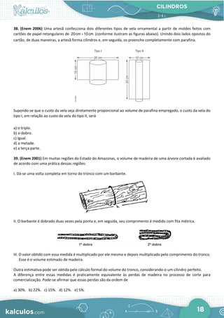 CILINDROS
18
38. (Enem 2006) Uma artesã confecciona dois diferentes tipos de vela ornamental a partir de moldes feitos com
cartões de papel retangulares de ×
20cm 10cm (conforme ilustram as figuras abaixo). Unindo dois lados opostos do
cartão, de duas maneiras, a artesã forma cilindros e, em seguida, os preenche completamente com parafina.
Supondo-se que o custo da vela seja diretamente proporcional ao volume de parafina empregado, o custo da vela do
tipo I, em relação ao custo da vela do tipo II, será
a) o triplo.
b) o dobro.
c) igual.
d) a metade.
e) a terça parte.
39. (Enem 2001) Em muitas regiões do Estado do Amazonas, o volume de madeira de uma árvore cortada é avaliado
de acordo com uma prática dessas regiões:
I. Dá-se uma volta completa em torno do tronco com um barbante.
II. O barbante é dobrado duas vezes pela ponta e, em seguida, seu comprimento é medido com fita métrica.
III. O valor obtido com essa medida é multiplicado por ele mesmo e depois multiplicado pelo comprimento do tronco.
Esse é o volume estimado de madeira.
Outra estimativa pode ser obtida pelo cálculo formal do volume do tronco, considerando-o um cilindro perfeito.
A diferença entre essas medidas é praticamente equivalente às perdas de madeira no processo de corte para
comercialização. Pode-se afirmar que essas perdas são da ordem de
a) 30%. b) 22%. c) 15%. d) 12%. e) 5%.
 