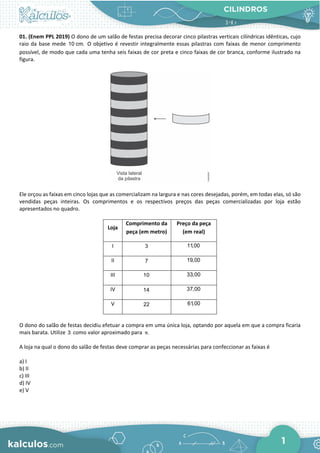 CILINDROS
1
01. (Enem PPL 2019) O dono de um salão de festas precisa decorar cinco pilastras verticais cilíndricas idênticas, cujo
raio da base mede 10 cm. O objetivo é revestir integralmente essas pilastras com faixas de menor comprimento
possível, de modo que cada uma tenha seis faixas de cor preta e cinco faixas de cor branca, conforme ilustrado na
figura.
Ele orçou as faixas em cinco lojas que as comercializam na largura e nas cores desejadas, porém, em todas elas, só são
vendidas peças inteiras. Os comprimentos e os respectivos preços das peças comercializadas por loja estão
apresentados no quadro.
Loja
Comprimento da
peça (em metro)
Preço da peça
(em real)
I 3 11,00
II 7 19,00
III 10 33,00
IV 14 37,00
V 22 61,00
O dono do salão de festas decidiu efetuar a compra em uma única loja, optando por aquela em que a compra ficaria
mais barata. Utilize 3 como valor aproximado para .
π
A loja na qual o dono do salão de festas deve comprar as peças necessárias para confeccionar as faixas é
a) I
b) II
c) III
d) IV
e) V
 