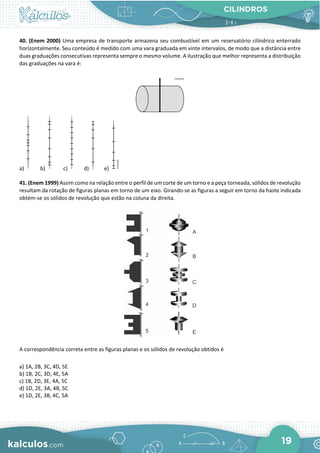 CILINDROS
19
40. (Enem 2000) Uma empresa de transporte armazena seu combustível em um reservatório cilíndrico enterrado
horizontalmente. Seu conteúdo é medido com uma vara graduada em vinte intervalos, de modo que a distância entre
duas graduações consecutivas representa sempre o mesmo volume. A ilustração que melhor representa a distribuição
das graduações na vara é:
a) b) c) d) e)
41. (Enem 1999) Assim como na relação entre o perfil de um corte de um torno e a peça torneada, sólidos de revolução
resultam da rotação de figuras planas em torno de um eixo. Girando-se as figuras a seguir em torno da haste indicada
obtém-se os sólidos de revolução que estão na coluna da direita.
A correspondência correta entre as figuras planas e os sólidos de revolução obtidos é
a) 1A, 2B, 3C, 4D, 5E
b) 1B, 2C, 3D, 4E, 5A
c) 1B, 2D, 3E, 4A, 5C
d) 1D, 2E, 3A, 4B, 5C
e) 1D, 2E, 3B, 4C, 5A
 