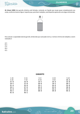 CILINDROS
20
42. (Enem 1999) Uma garrafa cilíndrica está fechada, contendo um líquido que ocupa quase completamente seu
corpo, conforme mostra a figura. Suponha que, para fazer medições, você disponha apenas de uma régua milimetrada.
Para calcular a capacidade total da garrafa, lembrando que você pode virá-la, o número mínimo de medições a serem
realizadas é
a) 1
b) 2
c) 3
d) 4
e) 5
GABARITO
1 - B 2 - A 3 - C 4 - D 5 - D
6 - B 7 - D 8 - D 9 - B 10 - A
11 - D 12 - B 13 - C 14 - A 15 - B
16 - E 17 - B 18 - D 19 - E 20 - C
21 - A 22 - B 23 - C 24 - D 25 - B
26 - E 27 - D 28 - D 29 - D 30 - B
31 - B 32 - A 33 - D 34 - A 35 - D
36 - C 37 - B 38 - B 39 - B 40 - A
41 - D 42 - C
 