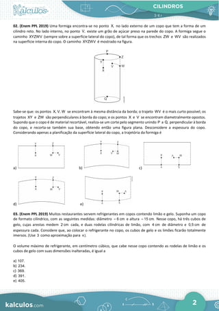 CILINDROS
2
02. (Enem PPL 2019) Uma formiga encontra-se no ponto X, no lado externo de um copo que tem a forma de um
cilindro reto. No lado interno, no ponto V, existe um grão de açúcar preso na parede do copo. A formiga segue o
caminho XYZWV (sempre sobre a superfície lateral do copo), de tal forma que os trechos ZW e WV são realizados
na superfície interna do copo. O caminho XYZWV é mostrado na figura.
Sabe-se que: os pontos X, V, W se encontram à mesma distância da borda; o trajeto WV é o mais curto possível; os
trajetos XY e ZW são perpendiculares à borda do copo; e os pontos X e V se encontram diametralmente opostos.
Supondo que o copo é de material recortável, realiza-se um corte pelo segmento unindo P a Q, perpendicular à borda
do copo, e recorta-se também sua base, obtendo então uma figura plana. Desconsidere a espessura do copo.
Considerando apenas a planificação da superfície lateral do copo, a trajetória da formiga é
a) b) c)
d) e)
03. (Enem PPL 2019) Muitos restaurantes servem refrigerantes em copos contendo limão e gelo. Suponha um copo
de formato cilíndrico, com as seguintes medidas: diâmetro 6 cm
= e altura 15 cm.
= Nesse copo, há três cubos de
gelo, cujas arestas medem 2 cm cada, e duas rodelas cilíndricas de limão, com 4 cm de diâmetro e 0,5 cm de
espessura cada. Considere que, ao colocar o refrigerante no copo, os cubos de gelo e os limões ficarão totalmente
imersos. (Use 3 como aproximação para ).
π
O volume máximo de refrigerante, em centímetro cúbico, que cabe nesse copo contendo as rodelas de limão e os
cubos de gelo com suas dimensões inalteradas, é igual a
a) 107.
b) 234.
c) 369.
d) 391.
e) 405.
 